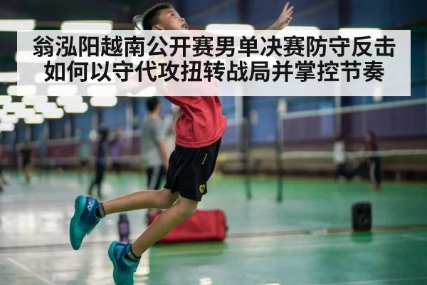 翁泓阳越南公开赛男单决赛防守反击如何以守代攻扭转战局并掌控节奏