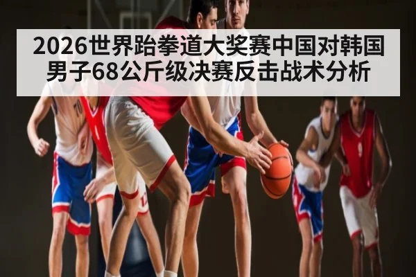 2026世界跆拳道大奖赛中国对韩国男子68公斤级决赛反击战术分析