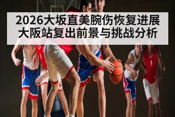 2026大坂直美腕伤恢复进展 大阪站复出前景与挑战分析