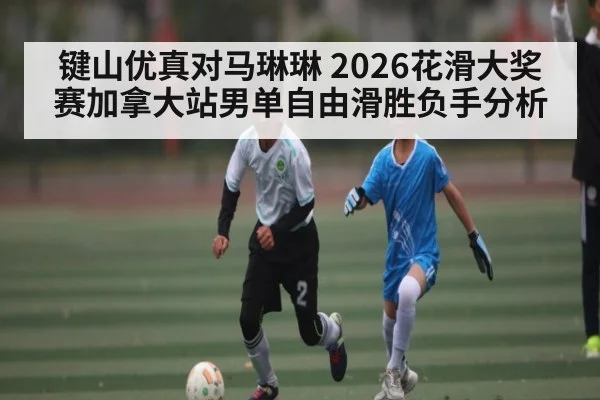 键山优真对马琳琳 2026花滑大奖赛加拿大站男单自由滑胜负手分析