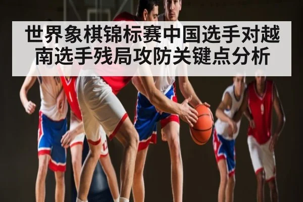 世界象棋锦标赛中国选手对越南选手残局攻防关键点分析
